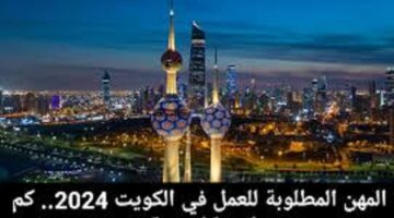 ما هي المهن المطلوبة للعمل بالكويت بمؤهل وبدون 2024 وكم رواتبهم؟