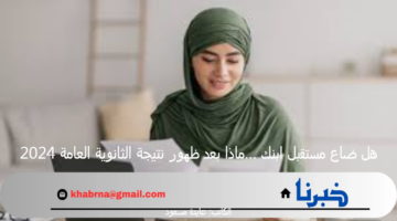 هل ضاع مستقبل ابنك …ماذا بعد ظهور نتيجة الثانوية العامة 2024؟