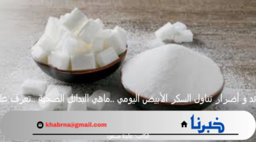 فوائد و أضرار تناول السكر الأبيض اليومي ..ماهي البدائل الصحية ..تعرف عليها