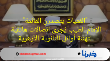 "الفتيات يتصدرن القائمة"الإمام الطيب يُجرى اتصالات هاتفية لتهنئة أوائل الثانوية الأزهرية
