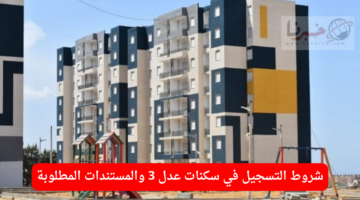 ما هي شروط التسجيل في سكنات عدل 3 والمستندات المطلوبة