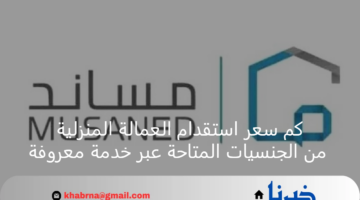 كم سعر استقدام العمالة المنزلية من الجنسيات المتاحة عبر خدمة معروفة؟ منصة مساند توضح