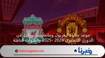 موعد مباراة ليفربول ومانشستر يونايتد في الدوري الانجليزي 2024 -2025 والقنوات الناقلة