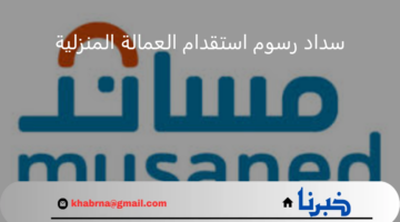 منصة مساند توضح بالخطوات طريقة سداد رسوم استقدام العمالة المنزلية 1446