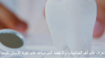 تعرف على أهم الفيتامينات والأطعمة التي تساعد على تقوية الأسنان طبيعيا