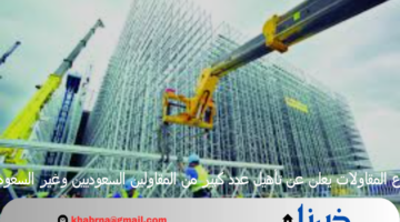 قطاع المقاولات يعلن عن تأهيل عدد كبير من المقاولين السعوديين وغير السعوديين