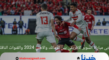 متى مباراة السوبر الافريقي بين الزمالك والاهلي 2024 والقنوات الناقلة