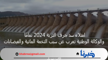 امتلاء سد جرف التربة 2024 تمامًا والوكالة الوطنية تعرب عن سبب التخمة المائية والفيضانات