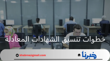 ما هي خطوات تنسيق الشهادات المعادلة لسنة 2025 وأهم مستندات التقديم؟
